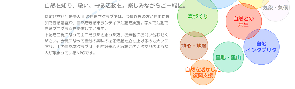 特定非営利活動法人 山の自然学クラブでは、会員以外の方が自由に参加できる講座や、自然を守るボランティア活動を実施。学んで活動できるプログラムを提供しています。下記をご覧になって面白そうだと思った方、お気軽にお問い合わせください。会員になって自分の興味のある活動を立ち上げるのも大いにアリ。山の自然学クラブは、知的好奇心と行動力のカタマリのような人が集まっているNPOです。